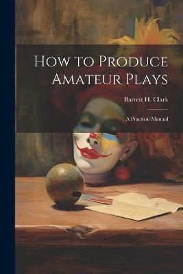 How to Produce Amateur Plays: A Practical Manual - Barrett H Clark - cover