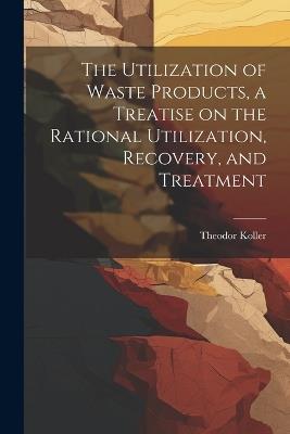 The Utilization of Waste Products, a Treatise on the Rational Utilization, Recovery, and Treatment - Koller Theodor - cover