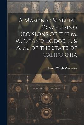 A Masonic Manual Comprising Decisions of the M. W. Grand Lodge, F. & A. M. of the State of California - James Wright Anderson - cover