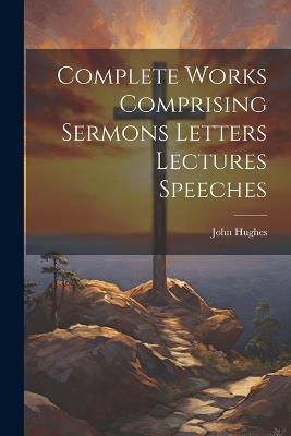 Complete Works Comprising Sermons Letters Lectures Speeches - John Hughes - cover