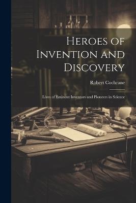 Heroes of Invention and Discovery: Lives of Eminent Inventors and Pioneers in Science - Robert Cochrane - cover