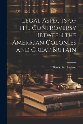 Legal Aspects of the Controversy Between the American Colonies and Great Britain - Benjamin Harrison - cover
