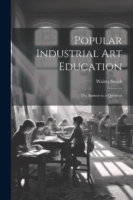 Popular Industrial art Education: The Answer to a Question - Walter Smith - cover