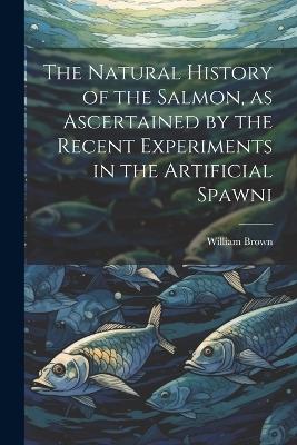 The Natural History of the Salmon, as Ascertained by the Recent Experiments in the Artificial Spawni - William Brown - cover