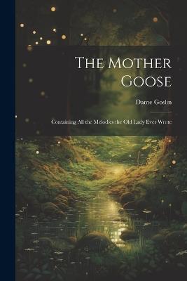 The Mother Goose; Containing all the Melodies the Old Lady Ever Wrote - Dame Goslin - cover