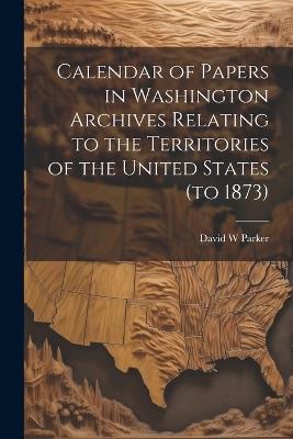 Calendar of Papers in Washington Archives Relating to the Territories of the United States (to 1873) - David W Parker - cover