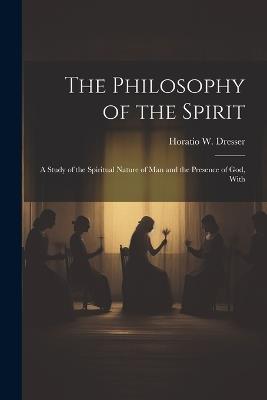 The Philosophy of the Spirit: A Study of the Spiritual Nature of Man and the Presence of God, With - Horatio W Dresser - cover