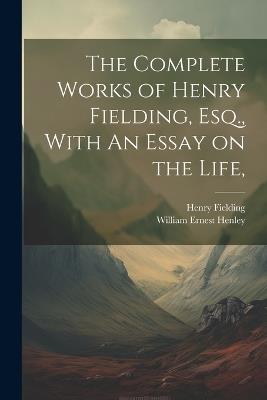 The Complete Works of Henry Fielding, Esq., With An Essay on the Life, - William Ernest Henley,Henry Fielding - cover
