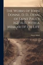 The Works of John Donne, D. D., Dean of Saint Paul's 1621-1631. With a Memoir of his Life