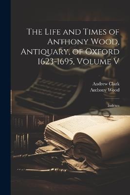 The Life and Times of Anthony Wood, Antiquary, of Oxford 1623-1695, Volume V: Indexes - Anthony Wood,Andrew Clark - cover