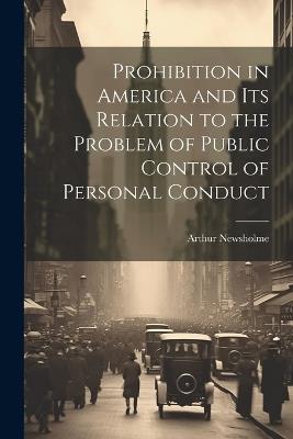 Prohibition in America and its Relation to the Problem of Public Control of Personal Conduct - Arthur Newsholme - cover