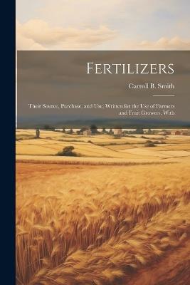 Fertilizers: Their Source, Purchase, and use, Written for the use of Farmers and Fruit Growers, With - Carroll B Smith - cover