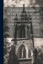 A Jubilee Memorial of the Consecration of Christ Church, Cambridge, Which Took Place June 27th, 1839
