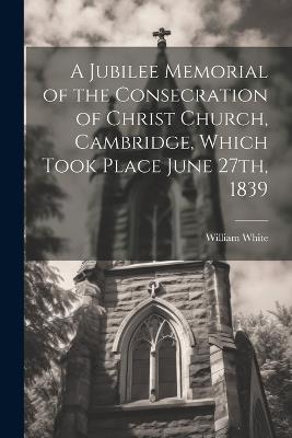 A Jubilee Memorial of the Consecration of Christ Church, Cambridge, Which Took Place June 27th, 1839 - William White - cover