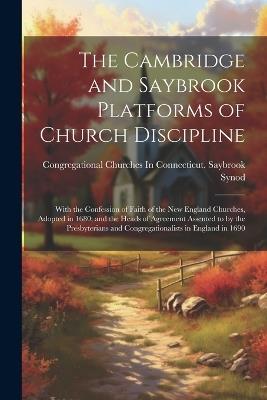 The Cambridge and Saybrook Platforms of Church Discipline: With the Confession of Faith of the New England Churches, Adopted in 1680; and the Heads of Agreement Assented to by the Presbyterians and Congregationalists in England in 1690 - Congregational Churches in Con Synod - cover