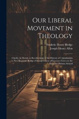 Our Liberal Movement in Theology: Chiefly As Shown in Recollections of the History of Unitarianism in New England, Being a Closing Course of Lectures Given in the Harvard Divinity School - Joseph Henry Allen,Frederic Henry Hedge - cover