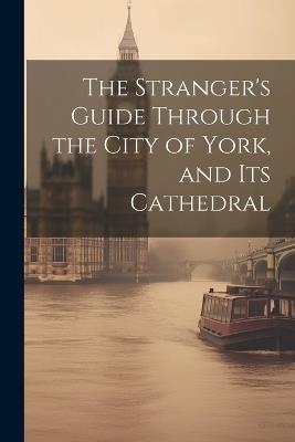 The Stranger's Guide Through the City of York, and Its Cathedral - Anonymous - cover