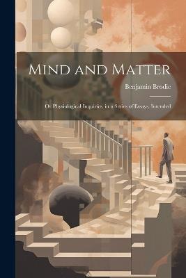 Mind and Matter: Or Physiological Inquiries, in a Series of Essays, Intended - Benjamin Brodie - cover