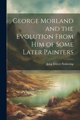George Morland and the Evolution From Him of Some Later Painters - John Trivett Nettleship - cover