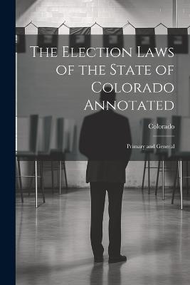 The Election Laws of the State of Colorado Annotated: Primary and General - Colorado - cover