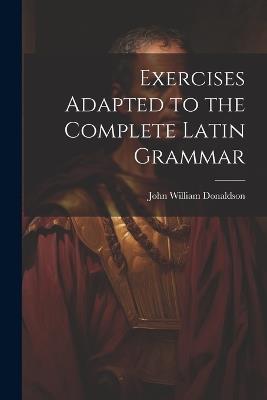 Exercises Adapted to the Complete Latin Grammar - John William Donaldson - cover