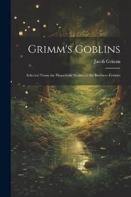 Grimm's Goblins: Selected From the Household Stories of the Brothers Grimm - Jacob Grimm - cover