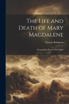 The Life and Death of Mary Magdalene: A Legendary Poem in Two Parts - Thomas Robinson - cover