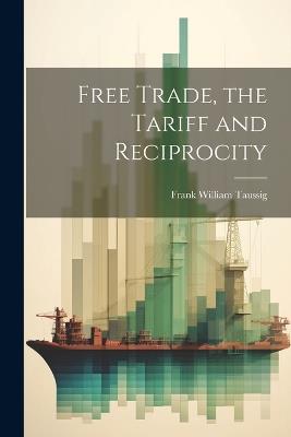 Free Trade, the Tariff and Reciprocity - Frank William Taussig - cover