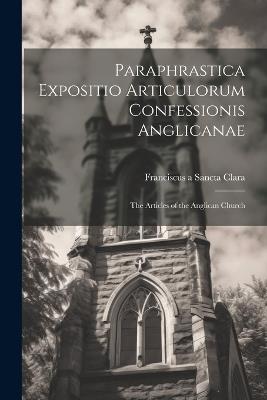 Paraphrastica Expositio Articulorum Confessionis Anglicanae: The Articles of the Anglican Church - Franciscus A Sancta Clara - cover