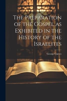The Preparation of the Gospel as Exhibited in the History of the Israelites - George Currey - cover