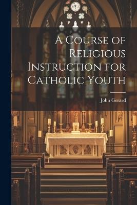 A Course of Religious Instruction for Catholic Youth - John Gerard - cover