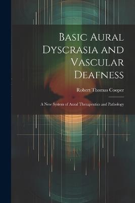 Basic Aural Dyscrasia and Vascular Deafness: A New System of Aural Therapeutics and Pathology - Robert Thomas Cooper - cover