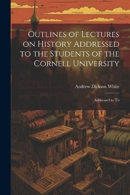 Outlines of Lectures on History Addressed to the Students of the Cornell University: Addressed to Th - Andrew Dickson White - cover