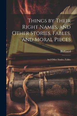Things by Their Right Names, and Other Stories, Fables, and Moral Pieces: And Other Stories, Fables - Anna Letitia Barbauld - cover