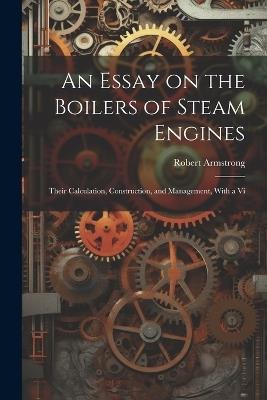 An Essay on the Boilers of Steam Engines: Their Calculation, Construction, and Management, With a Vi - Robert Armstrong - cover