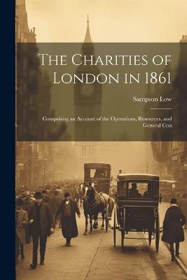 The Charities of London in 1861: Comprising an Account of the Operations, Resources, and General Con - Sampson Low - cover