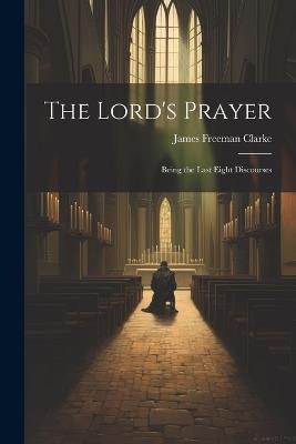The Lord's Prayer: Being the Last Eight Discourses - James Freeman Clarke - cover
