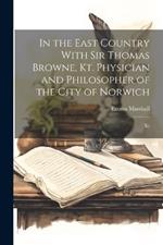In the East Country With Sir Thomas Browne, Kt. Physician and Philosopher of the City of Norwich: Kt