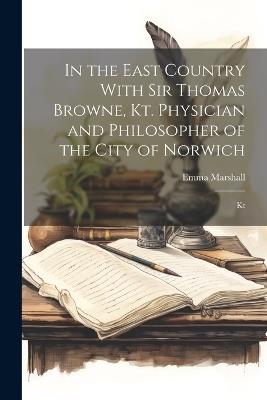 In the East Country With Sir Thomas Browne, Kt. Physician and Philosopher of the City of Norwich: Kt - Emma Marshall - cover