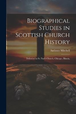 Biographical Studies in Scottish Church History: Delivered in St. Paul's Church, Chicago, Illinois, - Anthony Mitchell - cover
