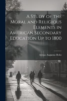 A Study of the Moral and Religious Elements in American Secondary Education Up to 1800 - Adrian Augustus Holtz - cover