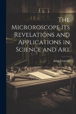The Microroscope its Revelations and Applications in Science and Art - John Ferguson - cover