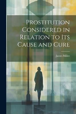 Prostitution Considered in Relation to its Cause and Cure - Miller James - cover