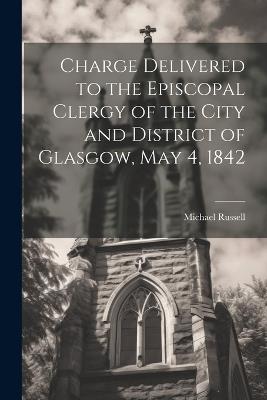 Charge Delivered to the Episcopal Clergy of the City and District of Glasgow, May 4, 1842 - Russell Michael - cover