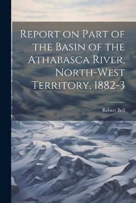 Report on Part of the Basin of the Athabasca River, North-West Territory, 1882-3 - Bell Robert - cover