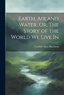 Earth, Air and Water, Or, The Story of the World We Live In - Caroline Anne Martineau - cover