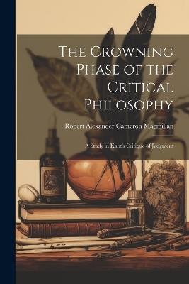 The Crowning Phase of the Critical Philosophy: A Study in Kant's Critique of Judgment - MacMillan Robert Alexander Cameron - cover