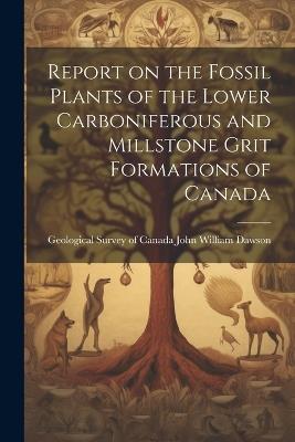 Report on the Fossil Plants of the Lower Carboniferous and Millstone Grit Formations of Canada - Geological Survey of William Dawson - cover