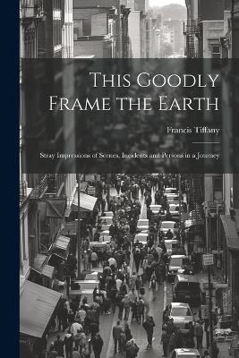 This Goodly Frame the Earth; Stray Impressions of Scenes, Incidents and Persons in a Journey - Tiffany Francis - cover