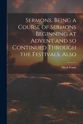 Sermons, Being a Course of Sermons Beginning at Advent and so Continued Through the Festivals, Also - Frank Mark - cover
